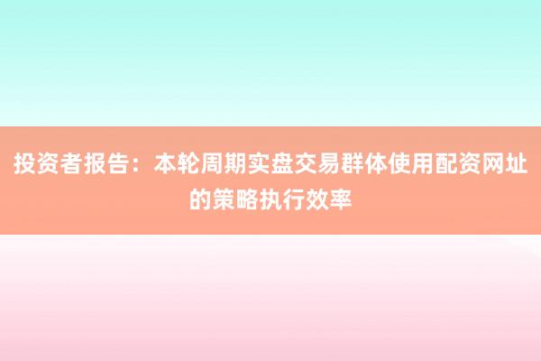 投资者报告：本轮周期实盘交易群体使用配资网址的策略执行效率