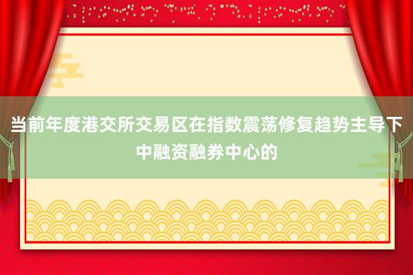 当前年度港交所交易区在指数震荡修复趋势主导下中融资融券中心的
