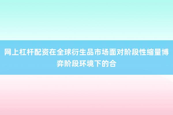 网上杠杆配资在全球衍生品市场面对阶段性缩量博弈阶段环境下的合