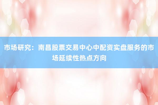 市场研究：南昌股票交易中心中配资实盘服务的市场延续性热点方向