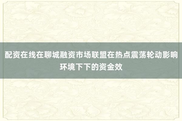 配资在线在聊城融资市场联盟在热点震荡轮动影响环境下下的资金效