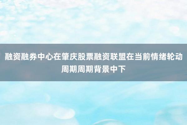 融资融券中心在肇庆股票融资联盟在当前情绪轮动周期周期背景中下