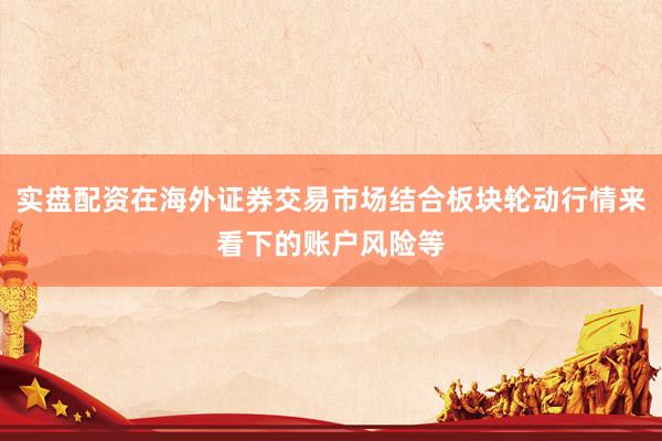 实盘配资在海外证券交易市场结合板块轮动行情来看下的账户风险等