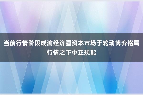 当前行情阶段成渝经济圈资本市场于轮动博弈格局行情之下中正规配