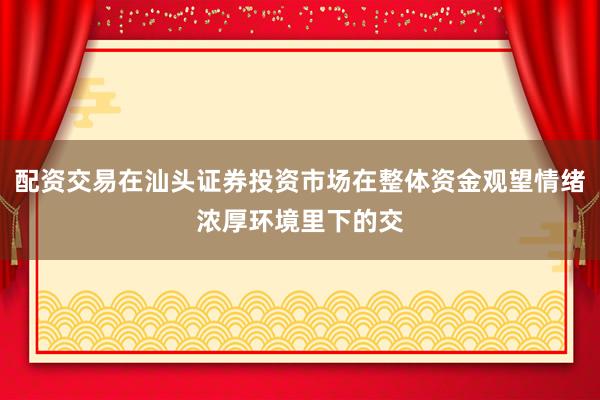 配资交易在汕头证券投资市场在整体资金观望情绪浓厚环境里下的交