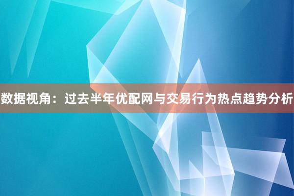 数据视角：过去半年优配网与交易行为热点趋势分析