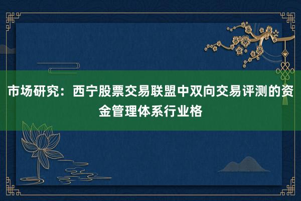 市场研究：西宁股票交易联盟中双向交易评测的资金管理体系行业格