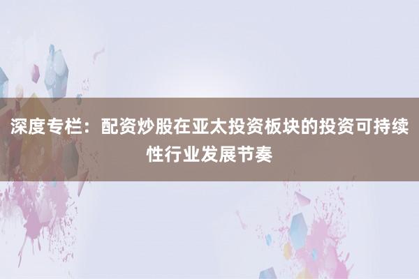 深度专栏：配资炒股在亚太投资板块的投资可持续性行业发展节奏