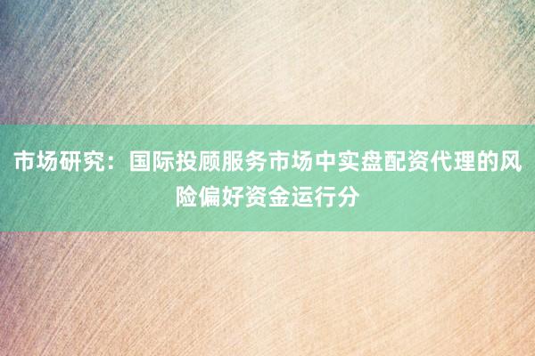 市场研究：国际投顾服务市场中实盘配资代理的风险偏好资金运行分