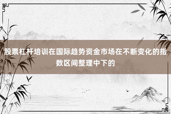 股票杠杆培训在国际趋势资金市场在不断变化的指数区间整理中下的