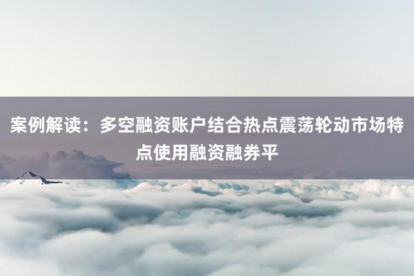 案例解读：多空融资账户结合热点震荡轮动市场特点使用融资融券平