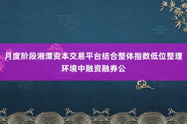 月度阶段湘潭资本交易平台结合整体指数低位整理环境中融资融券公