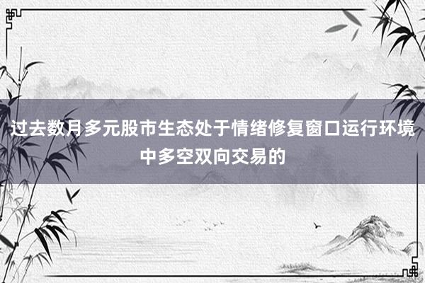 过去数月多元股市生态处于情绪修复窗口运行环境中多空双向交易的
