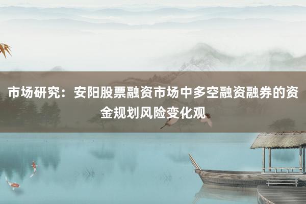市场研究：安阳股票融资市场中多空融资融券的资金规划风险变化观