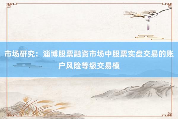 市场研究：淄博股票融资市场中股票实盘交易的账户风险等级交易模