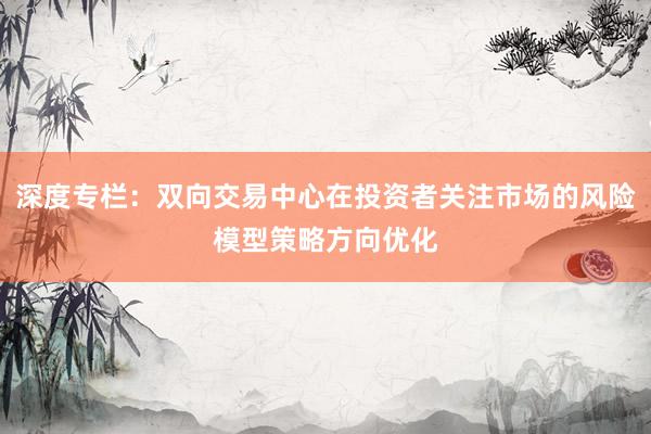 深度专栏：双向交易中心在投资者关注市场的风险模型策略方向优化