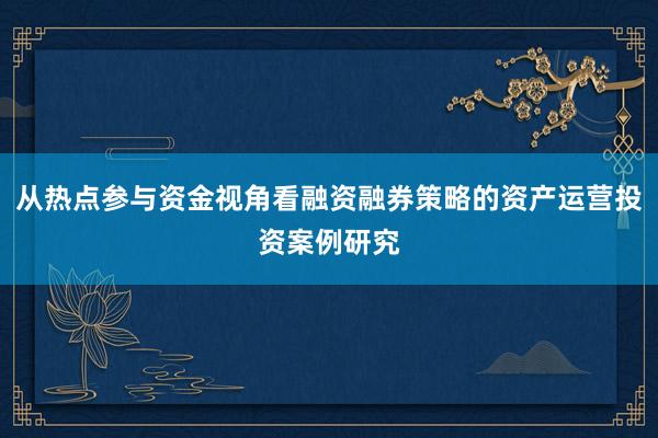 从热点参与资金视角看融资融券策略的资产运营投资案例研究