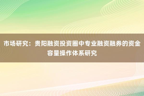 市场研究：贵阳融资投资圈中专业融资融券的资金容量操作体系研究