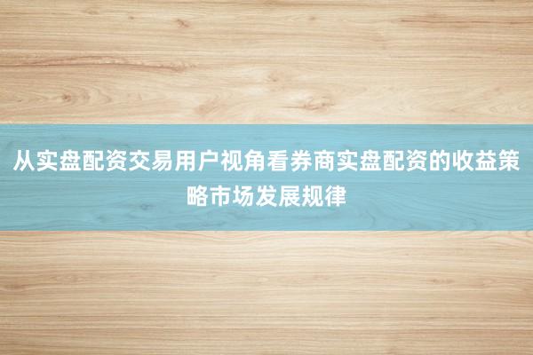从实盘配资交易用户视角看券商实盘配资的收益策略市场发展规律