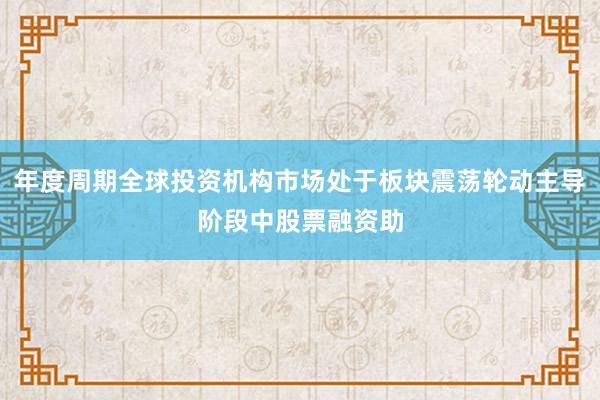 年度周期全球投资机构市场处于板块震荡轮动主导阶段中股票融资助