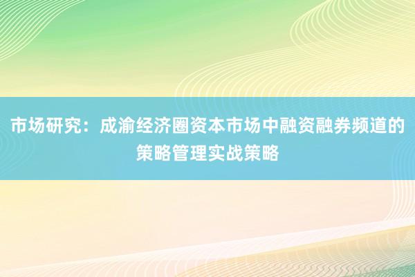 市场研究：成渝经济圈资本市场中融资融券频道的策略管理实战策略