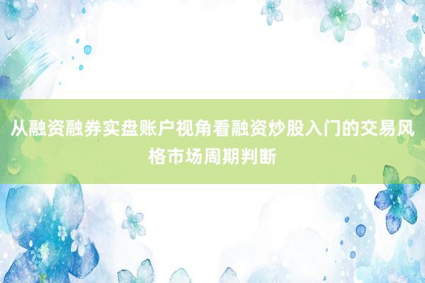 从融资融券实盘账户视角看融资炒股入门的交易风格市场周期判断