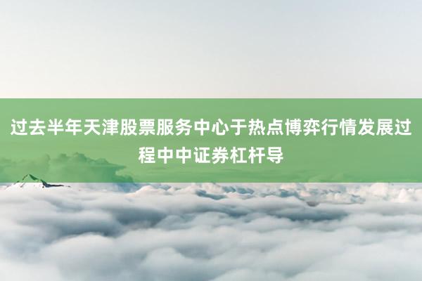 过去半年天津股票服务中心于热点博弈行情发展过程中中证券杠杆导