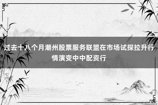 过去十八个月潮州股票服务联盟在市场试探拉升行情演变中中配资行
