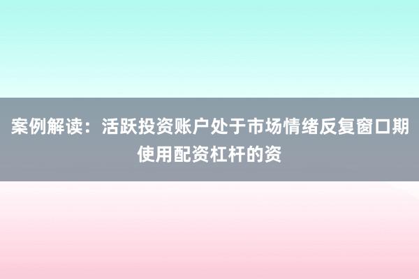 案例解读：活跃投资账户处于市场情绪反复窗口期使用配资杠杆的资