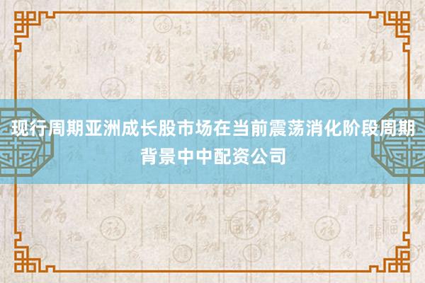 现行周期亚洲成长股市场在当前震荡消化阶段周期背景中中配资公司