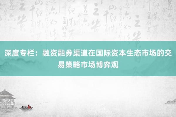 深度专栏：融资融券渠道在国际资本生态市场的交易策略市场博弈观