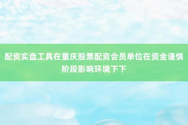 配资实盘工具在重庆股票配资会员单位在资金谨慎阶段影响环境下下