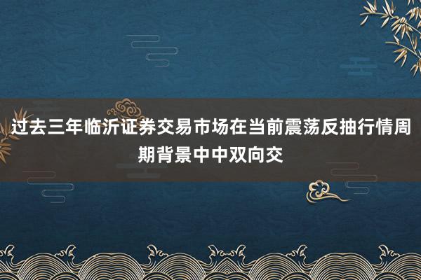 过去三年临沂证券交易市场在当前震荡反抽行情周期背景中中双向交