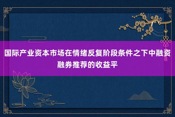 国际产业资本市场在情绪反复阶段条件之下中融资融券推荐的收益平