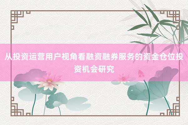 从投资运营用户视角看融资融券服务的资金仓位投资机会研究
