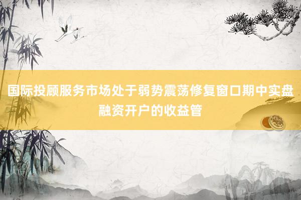 国际投顾服务市场处于弱势震荡修复窗口期中实盘融资开户的收益管