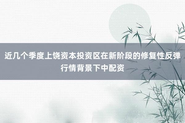近几个季度上饶资本投资区在新阶段的修复性反弹行情背景下中配资