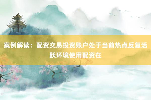 案例解读：配资交易投资账户处于当前热点反复活跃环境使用配资在