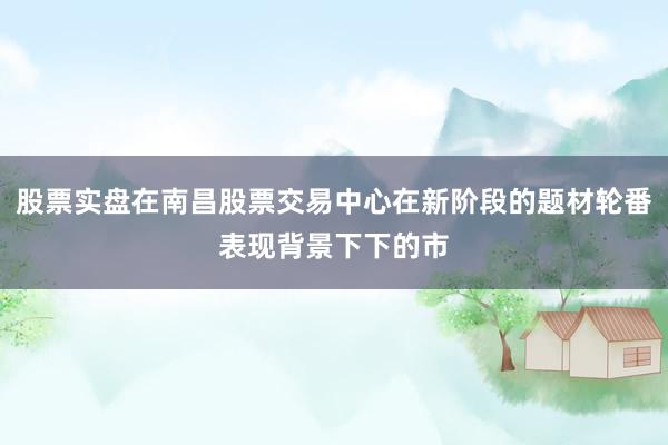 股票实盘在南昌股票交易中心在新阶段的题材轮番表现背景下下的市