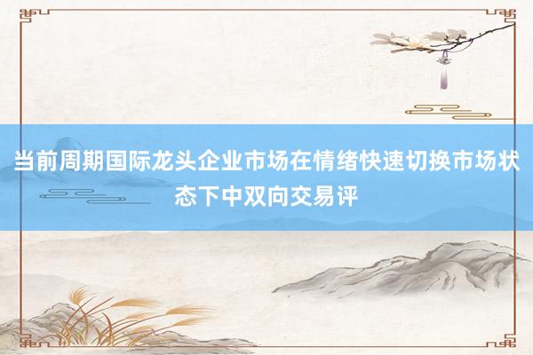 当前周期国际龙头企业市场在情绪快速切换市场状态下中双向交易评