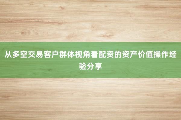 从多空交易客户群体视角看配资的资产价值操作经验分享