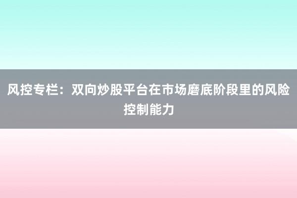 风控专栏：双向炒股平台在市场磨底阶段里的风险控制能力