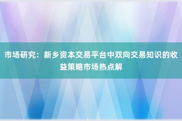 市场研究：新乡资本交易平台中双向交易知识的收益策略市场热点解