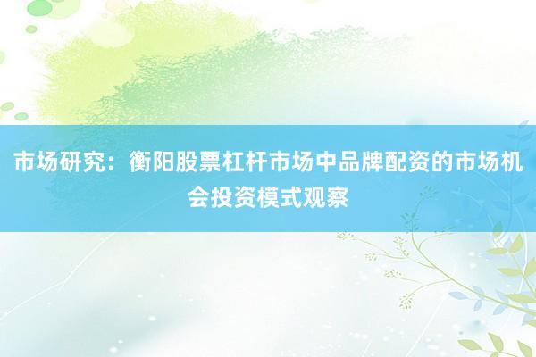 市场研究：衡阳股票杠杆市场中品牌配资的市场机会投资模式观察
