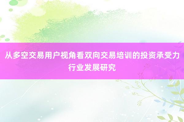 从多空交易用户视角看双向交易培训的投资承受力行业发展研究