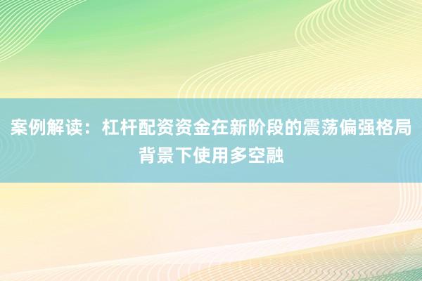 案例解读：杠杆配资资金在新阶段的震荡偏强格局背景下使用多空融