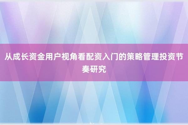 从成长资金用户视角看配资入门的策略管理投资节奏研究