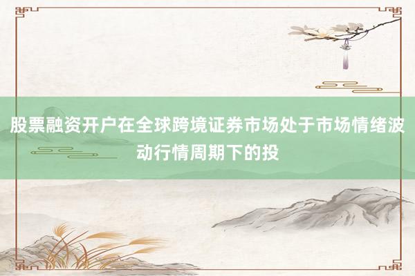 股票融资开户在全球跨境证券市场处于市场情绪波动行情周期下的投