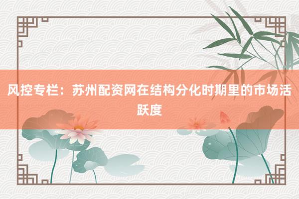 风控专栏：苏州配资网在结构分化时期里的市场活跃度