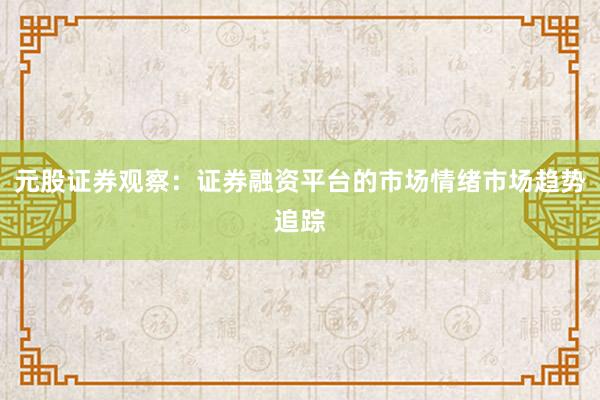 元股证券观察：证券融资平台的市场情绪市场趋势追踪